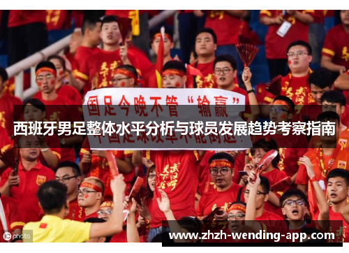 西班牙男足整体水平分析与球员发展趋势考察指南 西班牙男足整体水平分析与球员发展趋势考察指南
