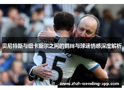 贝尼特斯与纽卡斯尔之间的羁绊与球迷情感深度解析 贝尼特斯与纽卡斯尔之间的羁绊与球迷情感深度解析