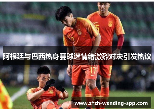 阿根廷与巴西热身赛球迷情绪激烈对决引发热议