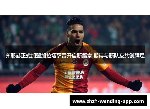 齐耶赫正式加盟加拉塔萨雷开启新篇章 期待与新队友共创辉煌 齐耶赫正式加盟加拉塔萨雷开启新篇章 期待与新队友共创辉煌