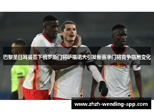 巴黎圣日耳曼签下俄罗斯门将萨福诺夫引发新赛季门将竞争格局变化 巴黎圣日耳曼签下俄罗斯门将萨福诺夫引发新赛季门将竞争格局变化